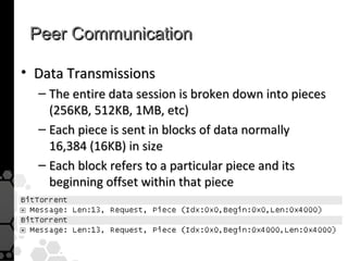 Peer Communication

• Data Transmissions
  – The entire data session is broken down into pieces
    (256KB, 512KB, 1MB, etc)
  – Each piece is sent in blocks of data normally
    16,384 (16KB) in size
  – Each block refers to a particular piece and its
    beginning offset within that piece
 