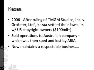 Kazaa

• 2006 - After ruling of ``MGM Studios, Inc. v.
  Grokster, Ltd”, Kazaa settled their lawsuits
  w/ US copyright owners ($100mil+)
• Sold operations to Australian company –
  which was then sued and lost by ARIA
• Now maintains a respectable business…
 