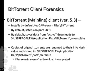 BitTorrent Client Forensics

• BitTorrent (Mainline) client (ver. 5.3) –
  –   Installs by default to: C:Program FilesBitTorrent
  –   By default, listens on port 6881
  –   By default, saves data from “active” downloads to
      %USERPROFILE%Application DataBitTorrentincomplete

  – Copies of original .torrents are renamed to their Info Hash
    value and stored in: %USERPROFILE%Application
    DataBitTorrentdatametainfo
       • Files remain even after download is completed
 