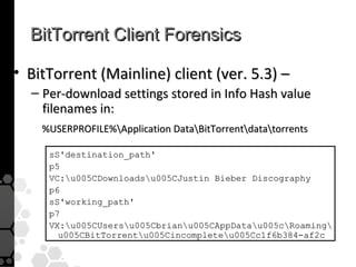 BitTorrent Client Forensics

• BitTorrent (Mainline) client (ver. 5.3) –
  – Per-download settings stored in Info Hash value
    filenames in:
    %USERPROFILE%Application DataBitTorrentdatatorrents

     sS'destination_path'
     p5
     VC:u005CDownloadsu005CJustin Bieber Discography
     p6
     sS'working_path'
     p7
     VX:u005CUsersu005Cbrianu005CAppDatau005cRoaming
       u005CBitTorrentu005Cincompleteu005Cc1f6b384-af2c
 
