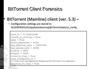BitTorrent Client Forensics

• BitTorrent (Mainline) client (ver. 5.3) –
  – Configuration settings are stored in:
    %USERPROFILE%AppDataRoamingBitTorrentdataui_config

    save_in = C:Downloads
    launch_on_startup = True
    upnp = True
    start_maximized = False
    max_download_rate = 125000000
    max_upload_rate = 40960
    minport = 6881
    minport = 6999
    close_to_tray = True
    save_incomplete_in =
    X:UsersbrianAppDataRoamingBitTorrentincomplete
    minimize_to_tray = True
 