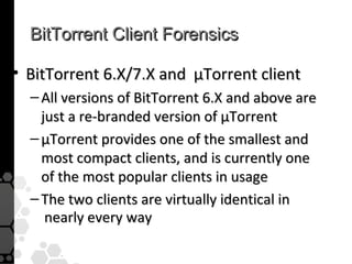 BitTorrent Client Forensics

• BitTorrent 6.X/7.X and µTorrent client
  – All versions of BitTorrent 6.X and above are
    just a re-branded version of µTorrent
  – µTorrent provides one of the smallest and
    most compact clients, and is currently one
    of the most popular clients in usage
  – The two clients are virtually identical in
     nearly every way
 