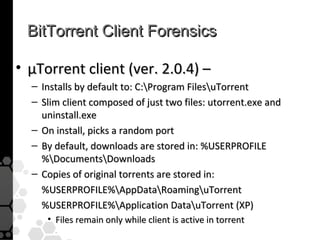 BitTorrent Client Forensics

• µTorrent client (ver. 2.0.4) –
  – Installs by default to: C:Program FilesuTorrent
  – Slim client composed of just two files: utorrent.exe and
    uninstall.exe
  – On install, picks a random port
  – By default, downloads are stored in: %USERPROFILE
    %DocumentsDownloads
  – Copies of original torrents are stored in:
    %USERPROFILE%AppDataRoaminguTorrent
    %USERPROFILE%Application DatauTorrent (XP)
     • Files remain only while client is active in torrent
 