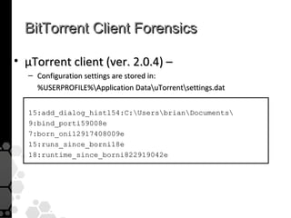 BitTorrent Client Forensics

• µTorrent client (ver. 2.0.4) –
  – Configuration settings are stored in:
    %USERPROFILE%Application DatauTorrentsettings.dat


  15:add_dialog_histl54:C:UsersbrianDocuments
  9:bind_porti59008e
  7:born_oni12917408009e
  15:runs_since_borni18e
  18:runtime_since_borni822919042e
 