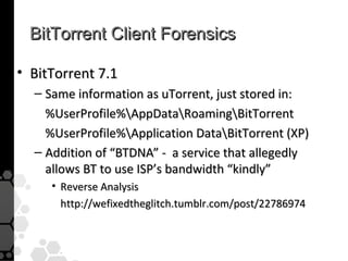 BitTorrent Client Forensics

• BitTorrent 7.1
  – Same information as uTorrent, just stored in:
    %UserProfile%AppDataRoamingBitTorrent
    %UserProfile%Application DataBitTorrent (XP)
  – Addition of “BTDNA” - a service that allegedly
    allows BT to use ISP’s bandwidth “kindly”
     • Reverse Analysis
       http://wefixedtheglitch.tumblr.com/post/22786974
 
