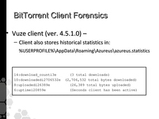 BitTorrent Client Forensics

• Vuze client (ver. 4.5.1.0) –
  – Client also stores historical statistics in:
    %USERPROFILE%AppDataRoamingAzureusazureus.statistics



  14:download_counti3e       (3 total downloads)
  10:downloadedi2706532e   (2,706,532 total bytes downloaded)
  8:uploadedi26389e          (26,389 total bytes uploaded)
  6:uptimei20859e            (Seconds client has been active)
 