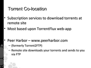 Torrent Co-location
• Subscription services to download torrents at
  remote site
• Most based upon TorrentFlux web-app

• Peer Harbor – www.peerharbor.com
  – (formerly Torrent2FTP)
  – Remote site downloads your torrents and sends to you
    via FTP
 