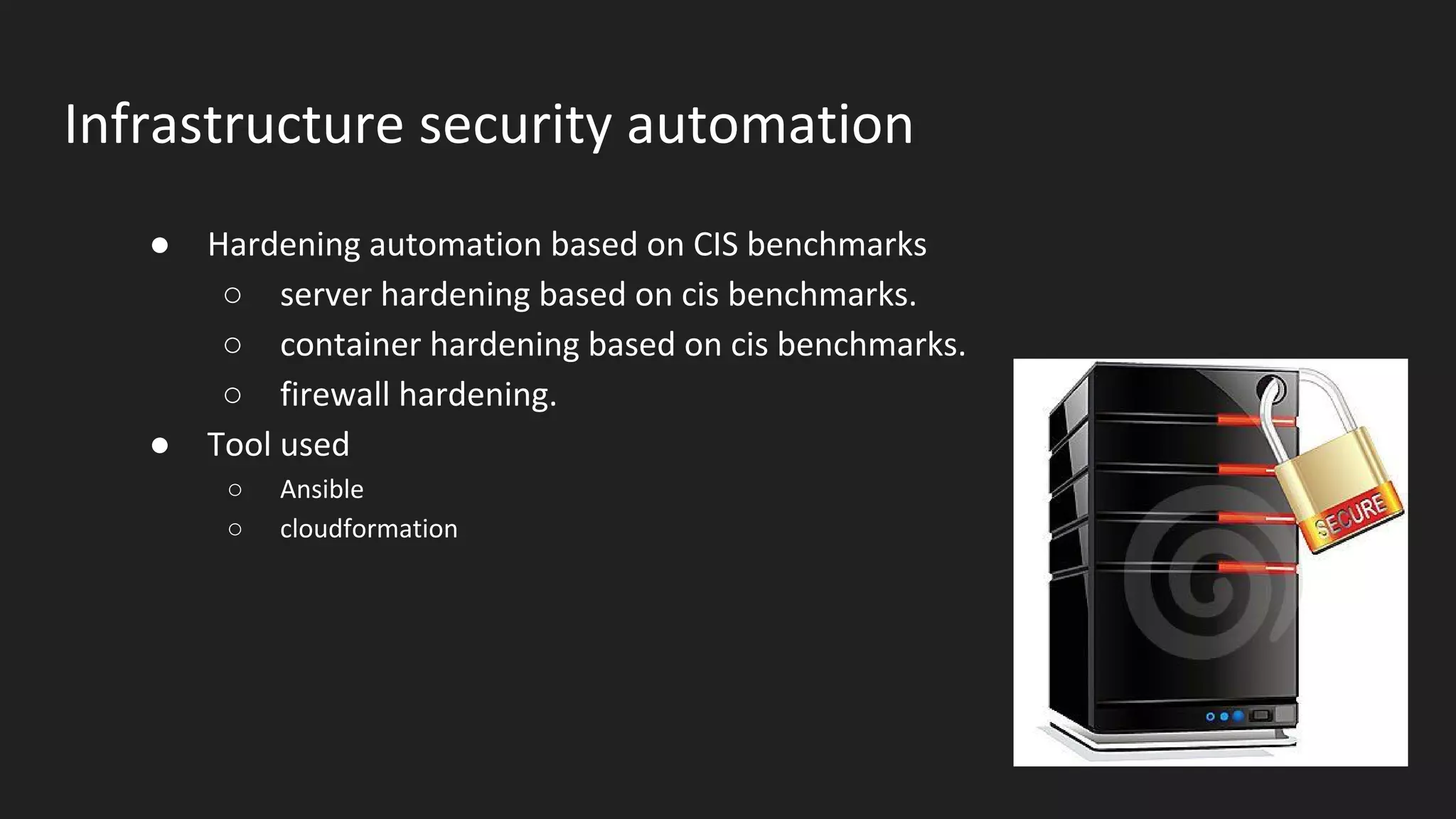 Infrastructure security automation
● Hardening automation based on CIS benchmarks
○ server hardening based on cis benchmarks.
○ container hardening based on cis benchmarks.
○ firewall hardening.
● Tool used
○ Ansible
○ cloudformation
 