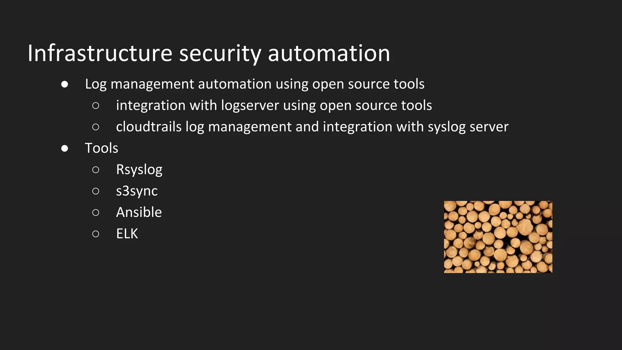 Infrastructure security automation
● Log management automation using open source tools
○ integration with logserver using open source tools
○ cloudtrails log management and integration with syslog server
● Tools
○ Rsyslog
○ s3sync
○ Ansible
○ ELK
 
