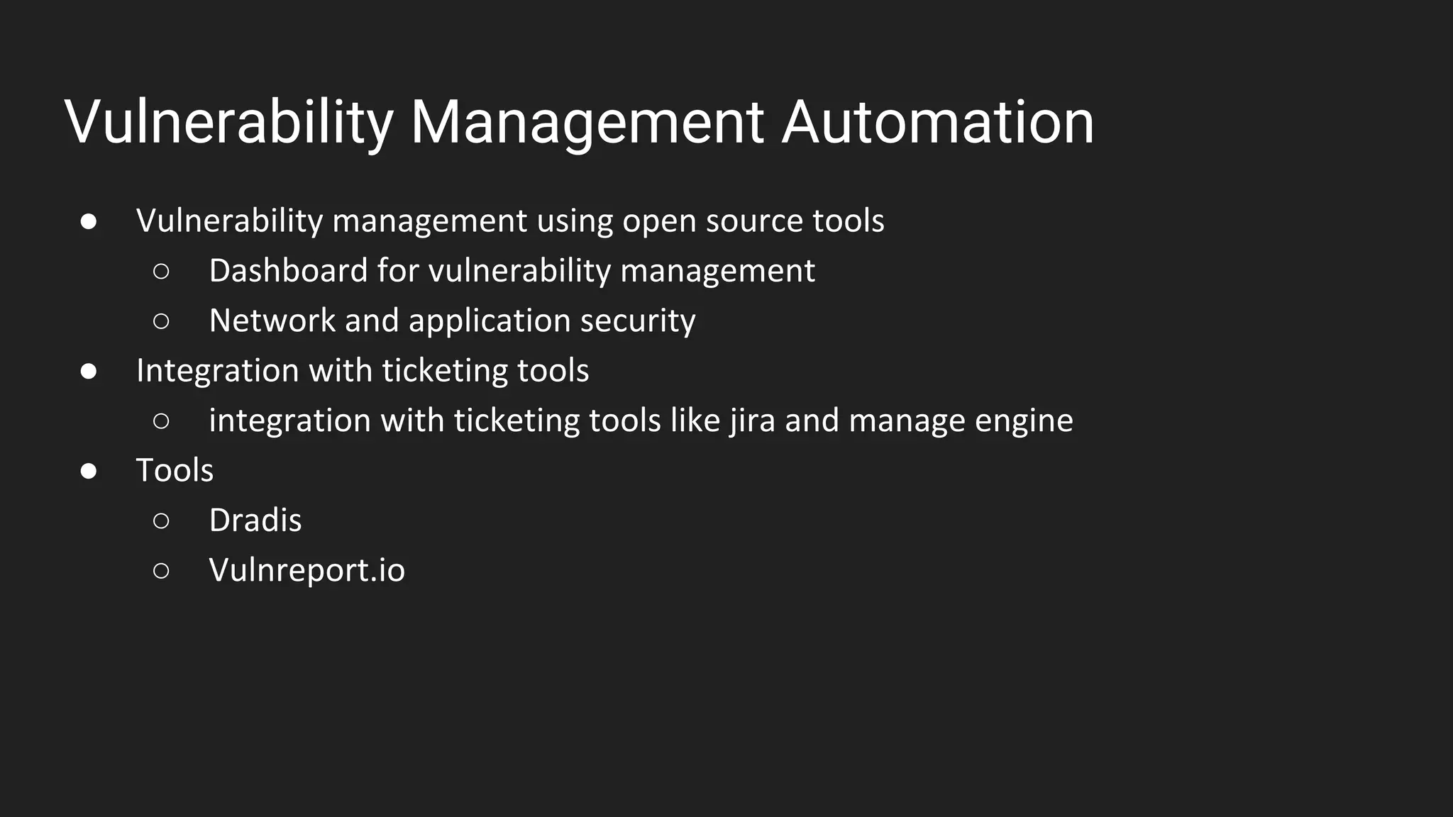 Vulnerability Management Automation
● Vulnerability management using open source tools
○ Dashboard for vulnerability management
○ Network and application security
● Integration with ticketing tools
○ integration with ticketing tools like jira and manage engine
● Tools
○ Dradis
○ Vulnreport.io
 