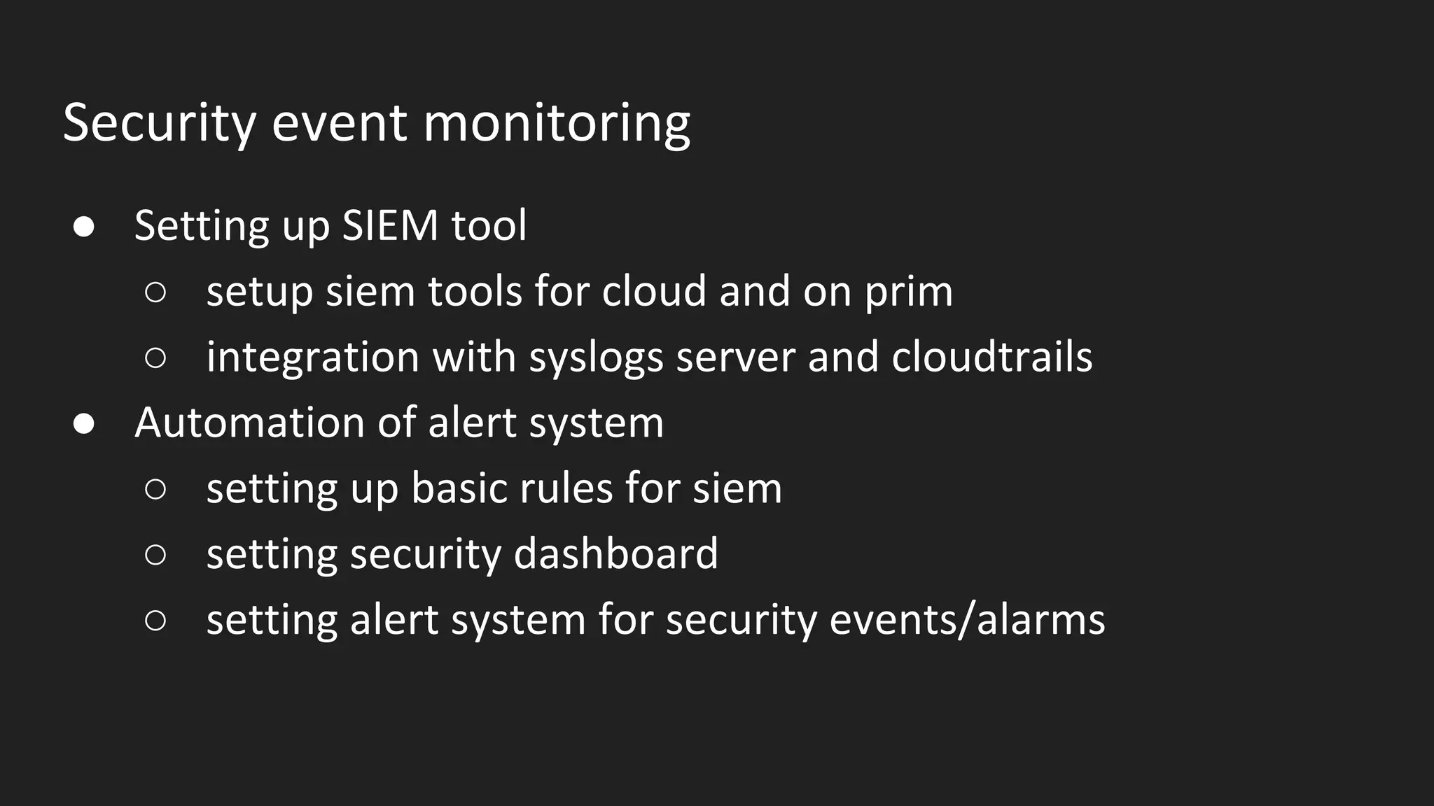 Security event monitoring
● Setting up SIEM tool
○ setup siem tools for cloud and on prim
○ integration with syslogs server and cloudtrails
● Automation of alert system
○ setting up basic rules for siem
○ setting security dashboard
○ setting alert system for security events/alarms
 