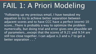 FAIL 1: A Priori Modeling
“Following up my previous email, I have tweaked my
equation to try to achieve better separation between
adjacent scores and to have CCC have a perfect (storm) 10
score...There is probably a way to optimize the problem
numerically, but doing trial and error gives one plausible set
of parameters...except that the scores of 9.21 and 9.54 are
still too close together. I can adjust x.3 and x.7 to get a
better separation . . .”
 