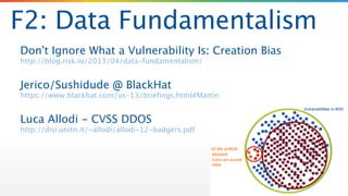 F2: Data Fundamentalism
Don’t Ignore What a Vulnerability Is: Creation Bias 
http://blog.risk.io/2013/04/data-fundamentalism/
!
Jerico/Sushidude @ BlackHat 
https://www.blackhat.com/us-13/briefings.html#Martin
!
Luca Allodi - CVSS DDOS 
http://disi.unitn.it/~allodi/allodi-12-badgers.pdf
 