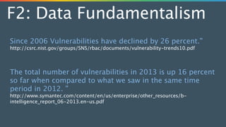 F2: Data Fundamentalism
Since 2006 Vulnerabilities have declined by 26 percent.”
http://csrc.nist.gov/groups/SNS/rbac/documents/vulnerability-trends10.pdf
!
!
The total number of vulnerabilities in 2013 is up 16 percent
so far when compared to what we saw in the same time
period in 2012. ”
http://www.symantec.com/content/en/us/enterprise/other_resources/b-
intelligence_report_06-2013.en-us.pdf
 
