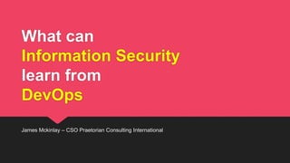 What can
Information Security
learn from
DevOps
James Mckinlay – CSO Praetorian Consulting International
 