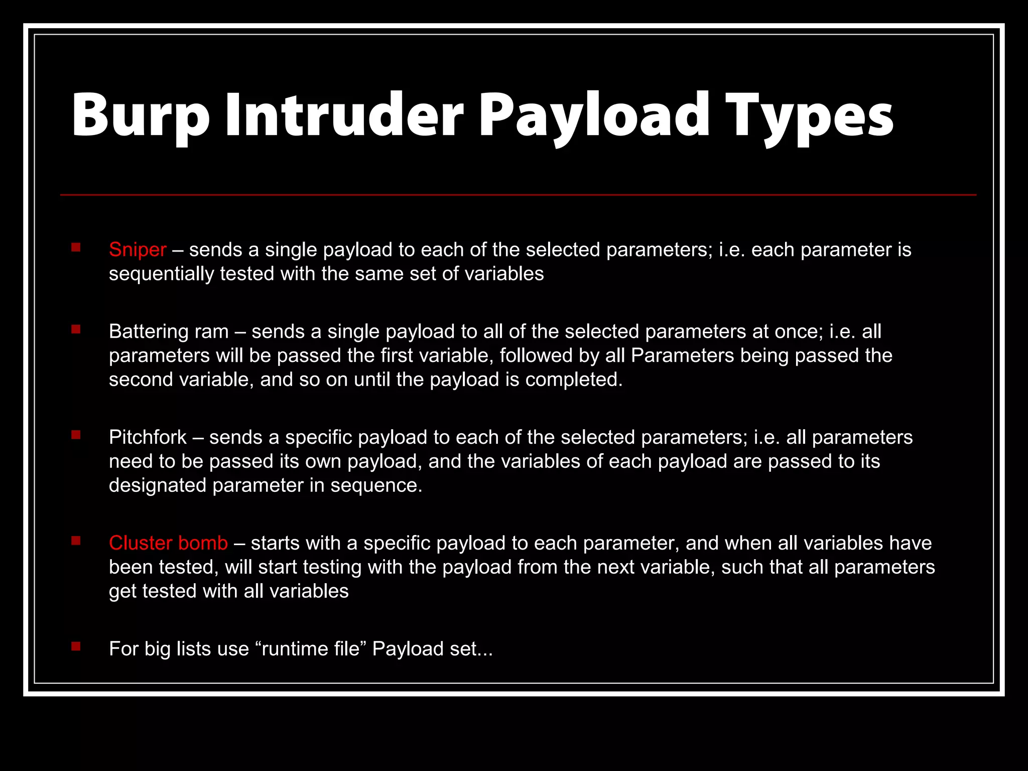Burp Intruder Payload Types
   Sniper – sends a single payload to each of the selected parameters; i.e. each parameter is
    sequentially tested with the same set of variables

   Battering ram – sends a single payload to all of the selected parameters at once; i.e. all
    parameters will be passed the first variable, followed by all Parameters being passed the
    second variable, and so on until the payload is completed.

   Pitchfork – sends a specific payload to each of the selected parameters; i.e. all parameters
    need to be passed its own payload, and the variables of each payload are passed to its
    designated parameter in sequence.

   Cluster bomb – starts with a specific payload to each parameter, and when all variables have
    been tested, will start testing with the payload from the next variable, such that all parameters
    get tested with all variables

   For big lists use “runtime file” Payload set...
 