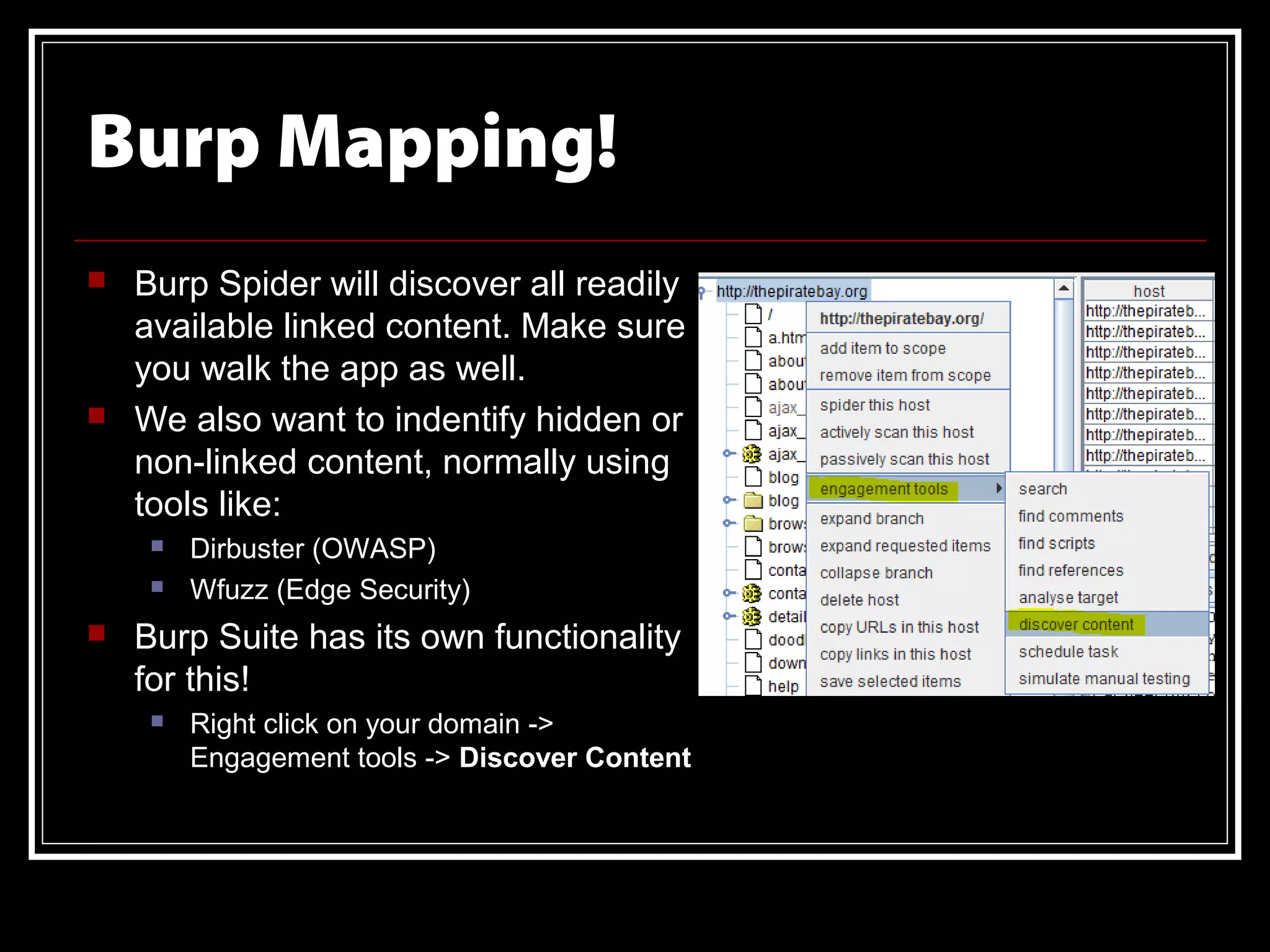 Burp Mapping!
   Burp Spider will discover all readily
    available linked content. Make sure
    you walk the app as well.
   We also want to indentify hidden or
    non-linked content, normally using
    tools like:
        Dirbuster (OWASP)
        Wfuzz (Edge Security)
   Burp Suite has its own functionality
    for this!
        Right click on your domain ->
         Engagement tools -> Discover Content
 