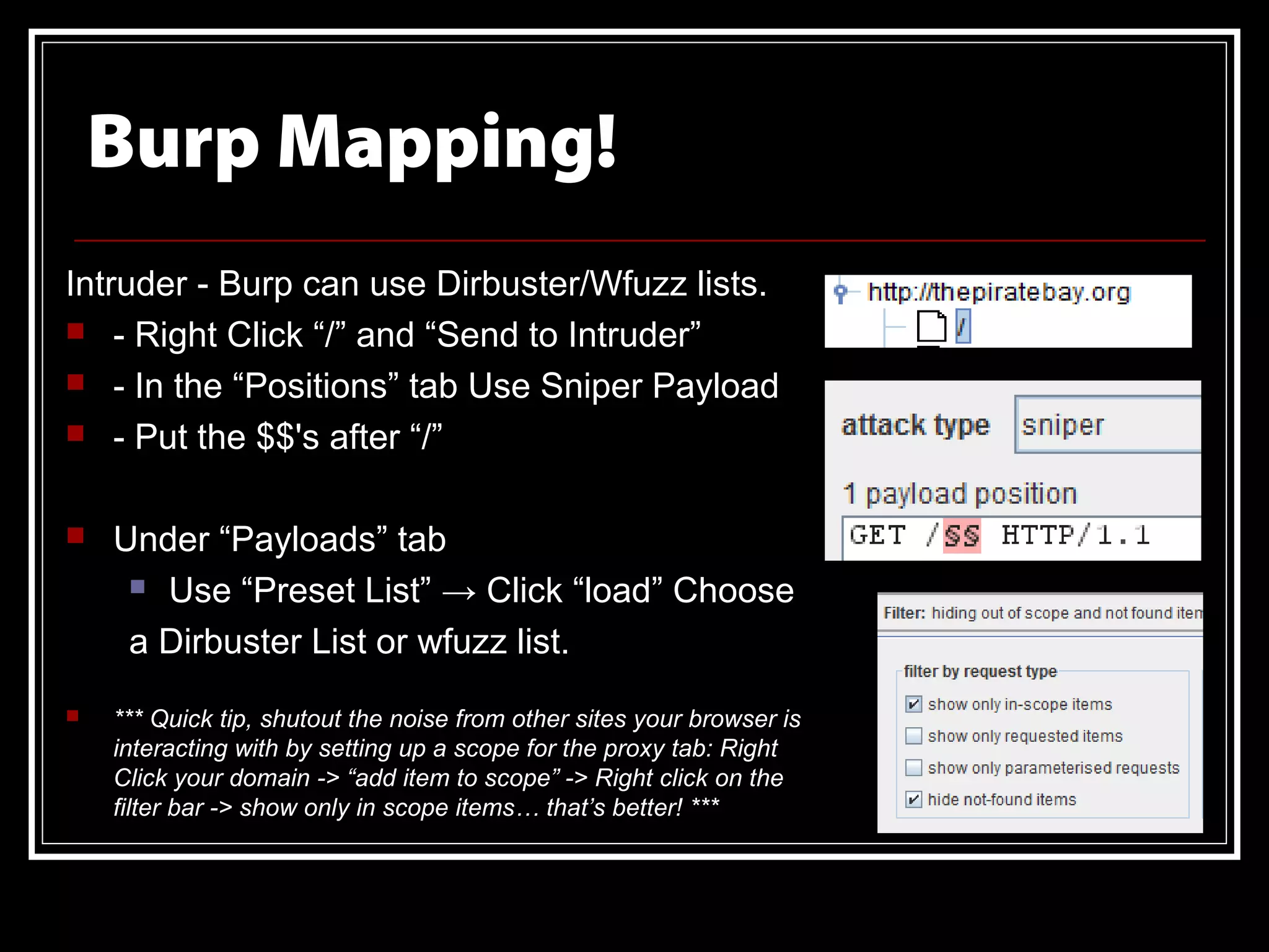Burp Mapping!
Intruder - Burp can use Dirbuster/Wfuzz lists.
 - Right Click “/” and “Send to Intruder”
 - In the “Positions” tab Use Sniper Payload
 - Put the $$'s after “/”


   Under “Payloads” tab
      Use “Preset List” → Click “load” Choose

     a Dirbuster List or wfuzz list.
   *** Quick tip, shutout the noise from other sites your browser is
    interacting with by setting up a scope for the proxy tab: Right
    Click your domain -> “add item to scope” -> Right click on the
    filter bar -> show only in scope items… that’s better! ***
 