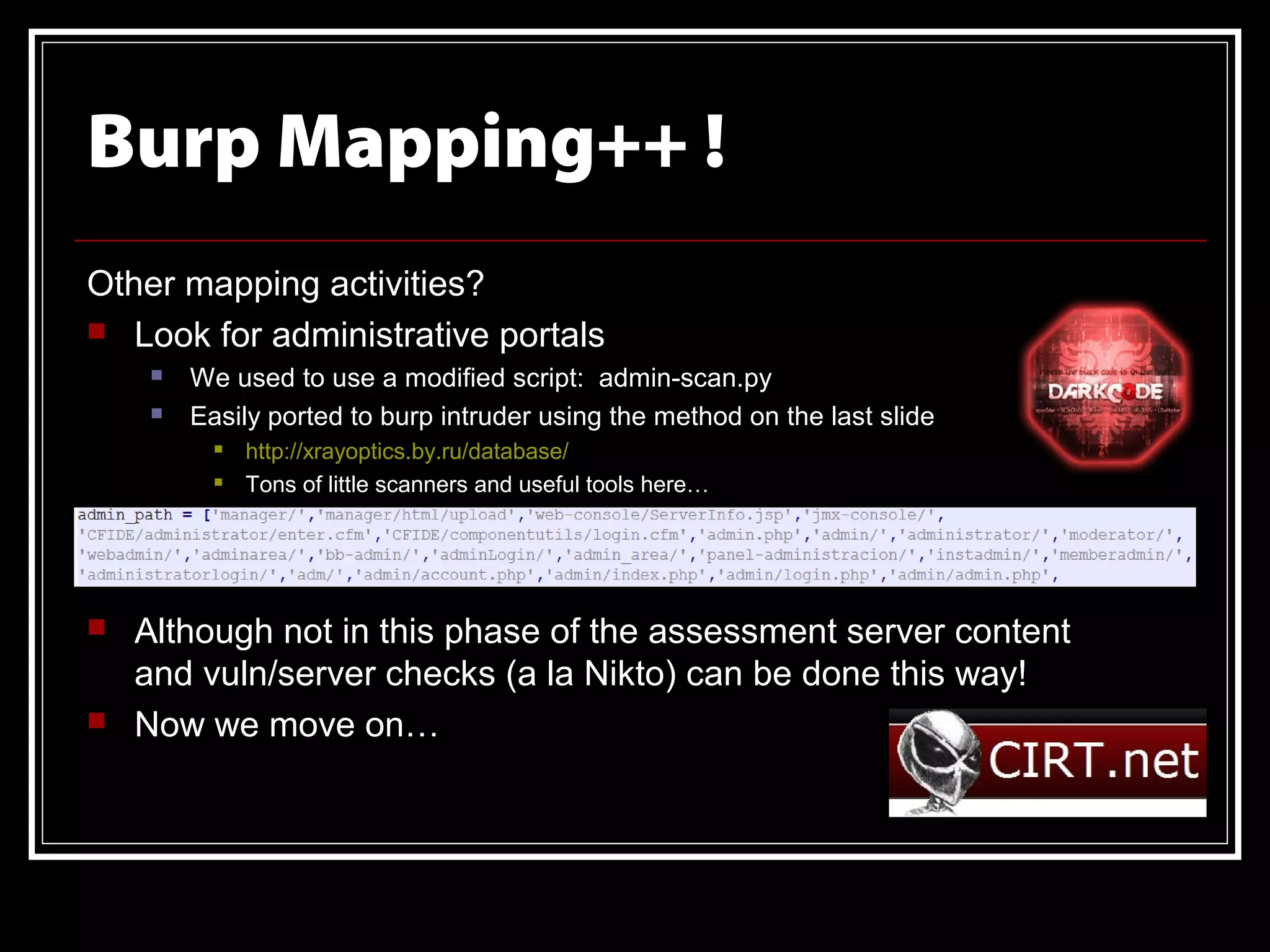 Burp Mapping++ !
Other mapping activities?
 Look for administrative portals
        We used to use a modified script: admin-scan.py
        Easily ported to burp intruder using the method on the last slide
              http://xrayoptics.by.ru/database/
              Tons of little scanners and useful tools here…




   Although not in this phase of the assessment server content
    and vuln/server checks (a la Nikto) can be done this way!
   Now we move on…
 