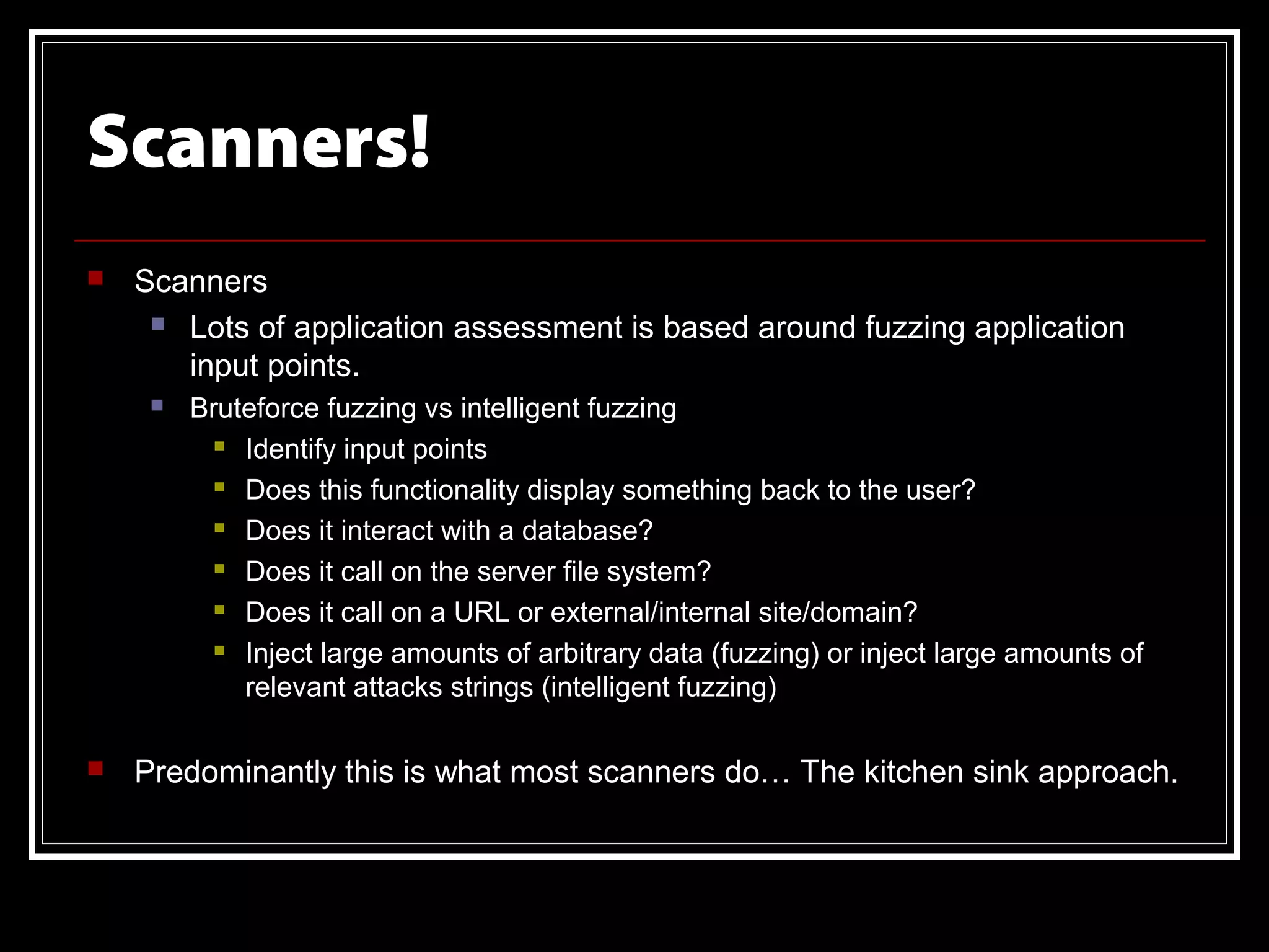 Scanners!
   Scanners
      Lots of application assessment is based around fuzzing application

       input points.
        Bruteforce fuzzing vs intelligent fuzzing
            Identify input points

            Does this functionality display something back to the user?

            Does it interact with a database?

            Does it call on the server file system?

            Does it call on a URL or external/internal site/domain?

            Inject large amounts of arbitrary data (fuzzing) or inject large amounts of

             relevant attacks strings (intelligent fuzzing)

   Predominantly this is what most scanners do… The kitchen sink approach.
 