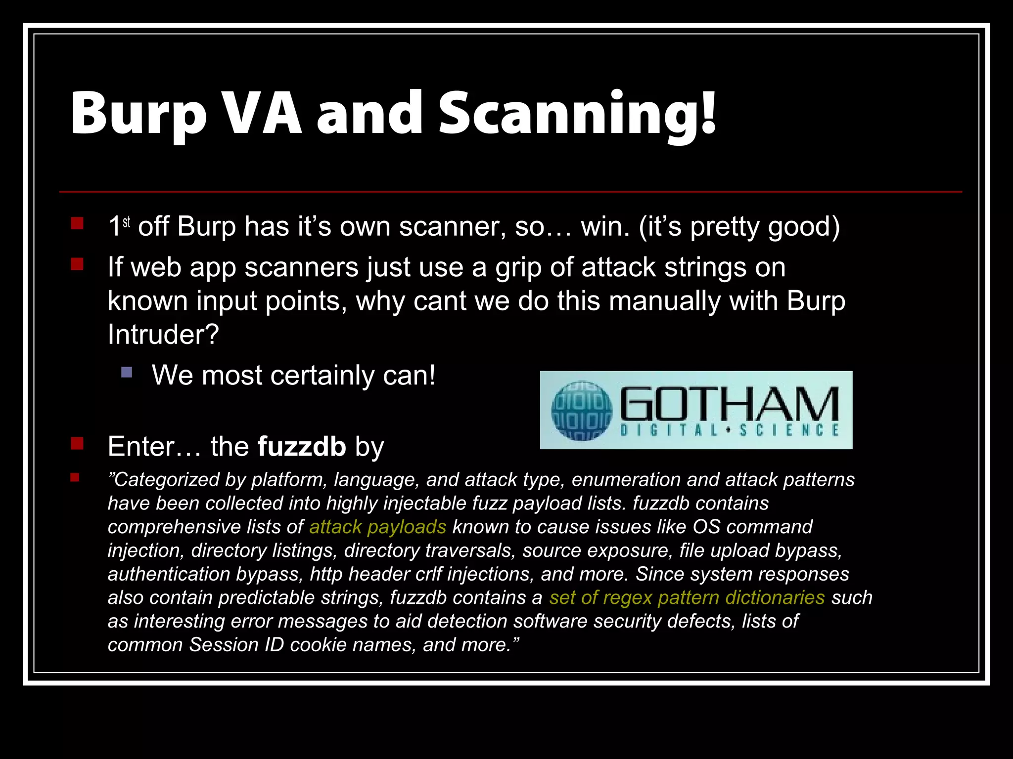 Burp VA and Scanning!
   1st off Burp has it’s own scanner, so… win. (it’s pretty good)
   If web app scanners just use a grip of attack strings on
    known input points, why cant we do this manually with Burp
    Intruder?
       We most certainly can!


   Enter… the fuzzdb by
   ”Categorized by platform, language, and attack type, enumeration and attack patterns
    have been collected into highly injectable fuzz payload lists. fuzzdb contains
    comprehensive lists of attack payloads known to cause issues like OS command
    injection, directory listings, directory traversals, source exposure, file upload bypass,
    authentication bypass, http header crlf injections, and more. Since system responses
    also contain predictable strings, fuzzdb contains a set of regex pattern dictionaries such
    as interesting error messages to aid detection software security defects, lists of
    common Session ID cookie names, and more.”
 