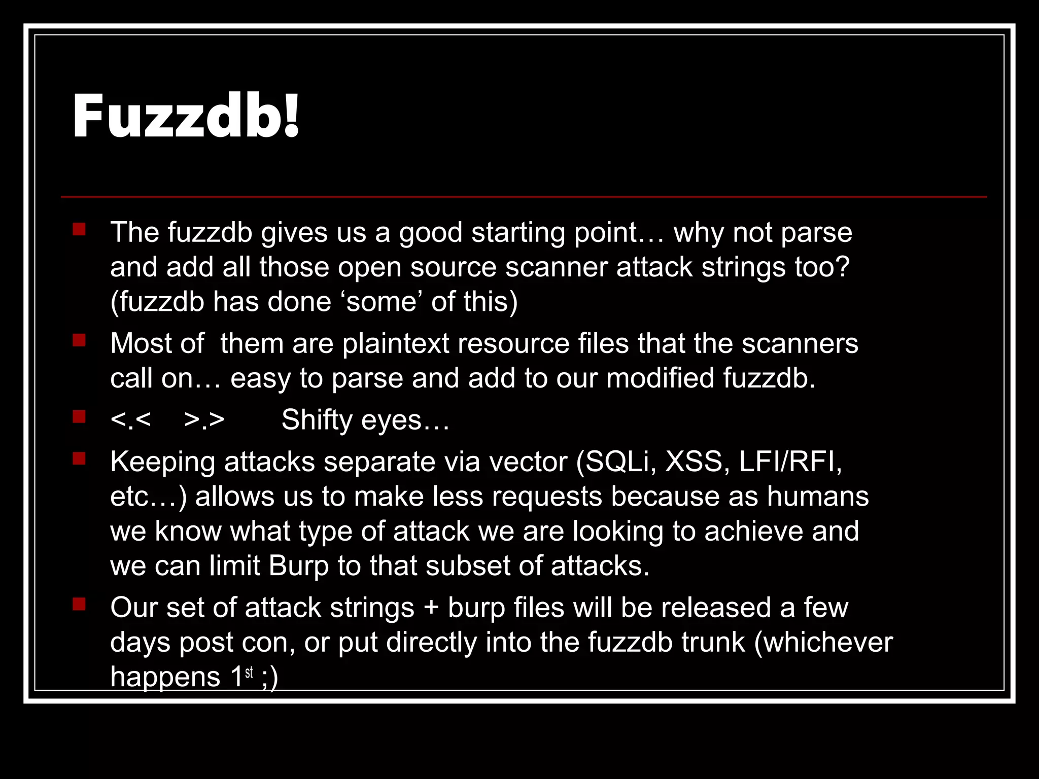 Fuzzdb!
   The fuzzdb gives us a good starting point… why not parse
    and add all those open source scanner attack strings too?
    (fuzzdb has done ‘some’ of this)
   Most of them are plaintext resource files that the scanners
    call on… easy to parse and add to our modified fuzzdb.
   <.< >.>        Shifty eyes…
   Keeping attacks separate via vector (SQLi, XSS, LFI/RFI,
    etc…) allows us to make less requests because as humans
    we know what type of attack we are looking to achieve and
    we can limit Burp to that subset of attacks.
   Our set of attack strings + burp files will be released a few
    days post con, or put directly into the fuzzdb trunk (whichever
    happens 1st ;)
 