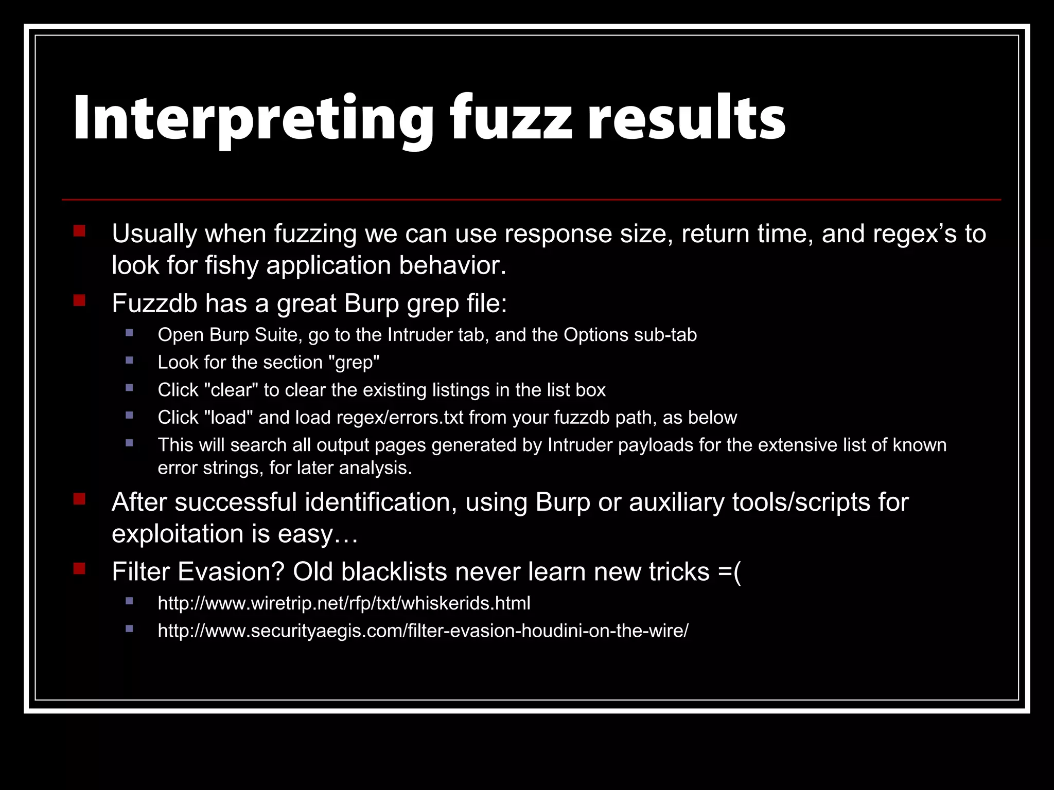 Interpreting fuzz results
   Usually when fuzzing we can use response size, return time, and regex’s to
    look for fishy application behavior.
   Fuzzdb has a great Burp grep file:
        Open Burp Suite, go to the Intruder tab, and the Options sub-tab
        Look for the section "grep"
        Click "clear" to clear the existing listings in the list box
        Click "load" and load regex/errors.txt from your fuzzdb path, as below
        This will search all output pages generated by Intruder payloads for the extensive list of known
         error strings, for later analysis.
   After successful identification, using Burp or auxiliary tools/scripts for
    exploitation is easy…
   Filter Evasion? Old blacklists never learn new tricks =(
        http://www.wiretrip.net/rfp/txt/whiskerids.html
        http://www.securityaegis.com/filter-evasion-houdini-on-the-wire/
 
