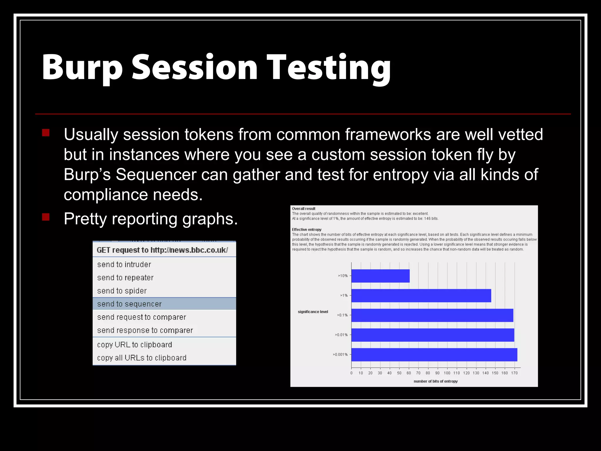 Burp Session Testing
   Usually session tokens from common frameworks are well vetted
    but in instances where you see a custom session token fly by
    Burp’s Sequencer can gather and test for entropy via all kinds of
    compliance needs.
   Pretty reporting graphs.
 