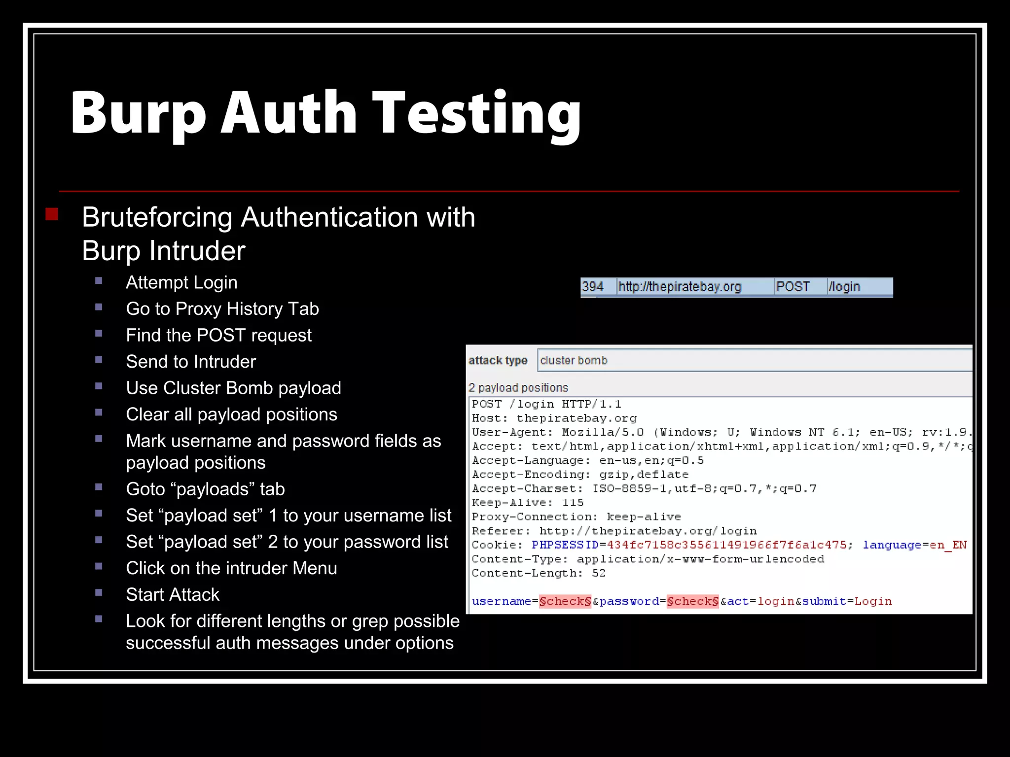 Burp Auth Testing
   Bruteforcing Authentication with
    Burp Intruder
        Attempt Login
        Go to Proxy History Tab
        Find the POST request
        Send to Intruder
        Use Cluster Bomb payload
        Clear all payload positions
        Mark username and password fields as
         payload positions
        Goto “payloads” tab
        Set “payload set” 1 to your username list
        Set “payload set” 2 to your password list
        Click on the intruder Menu
        Start Attack
        Look for different lengths or grep possible
         successful auth messages under options
 