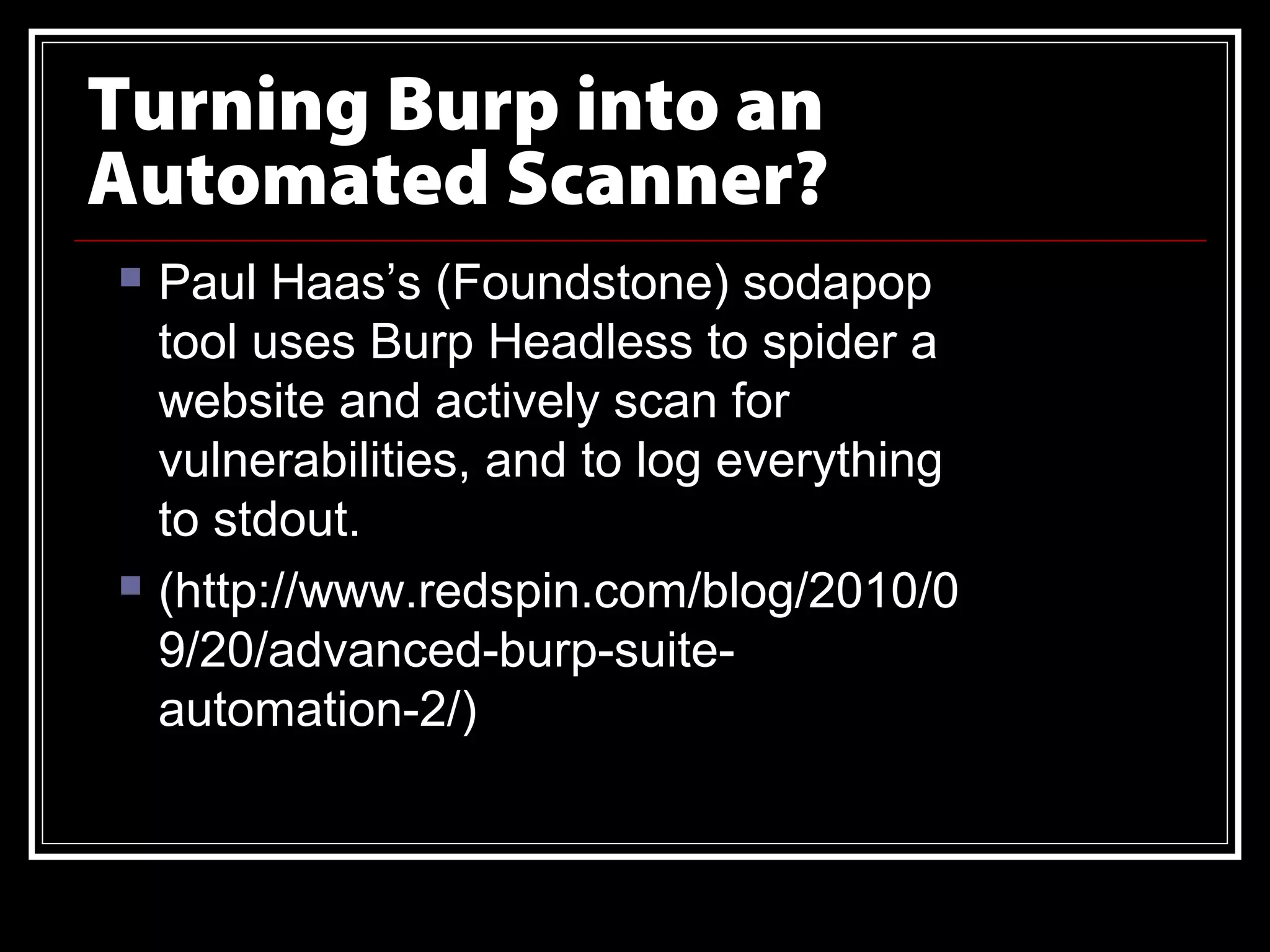 Turning Burp into an
Automated Scanner?
   Paul Haas’s (Foundstone) sodapop
    tool uses Burp Headless to spider a
    website and actively scan for
    vulnerabilities, and to log everything
    to stdout.
   (http://www.redspin.com/blog/2010/0
    9/20/advanced-burp-suite-
    automation-2/)
 