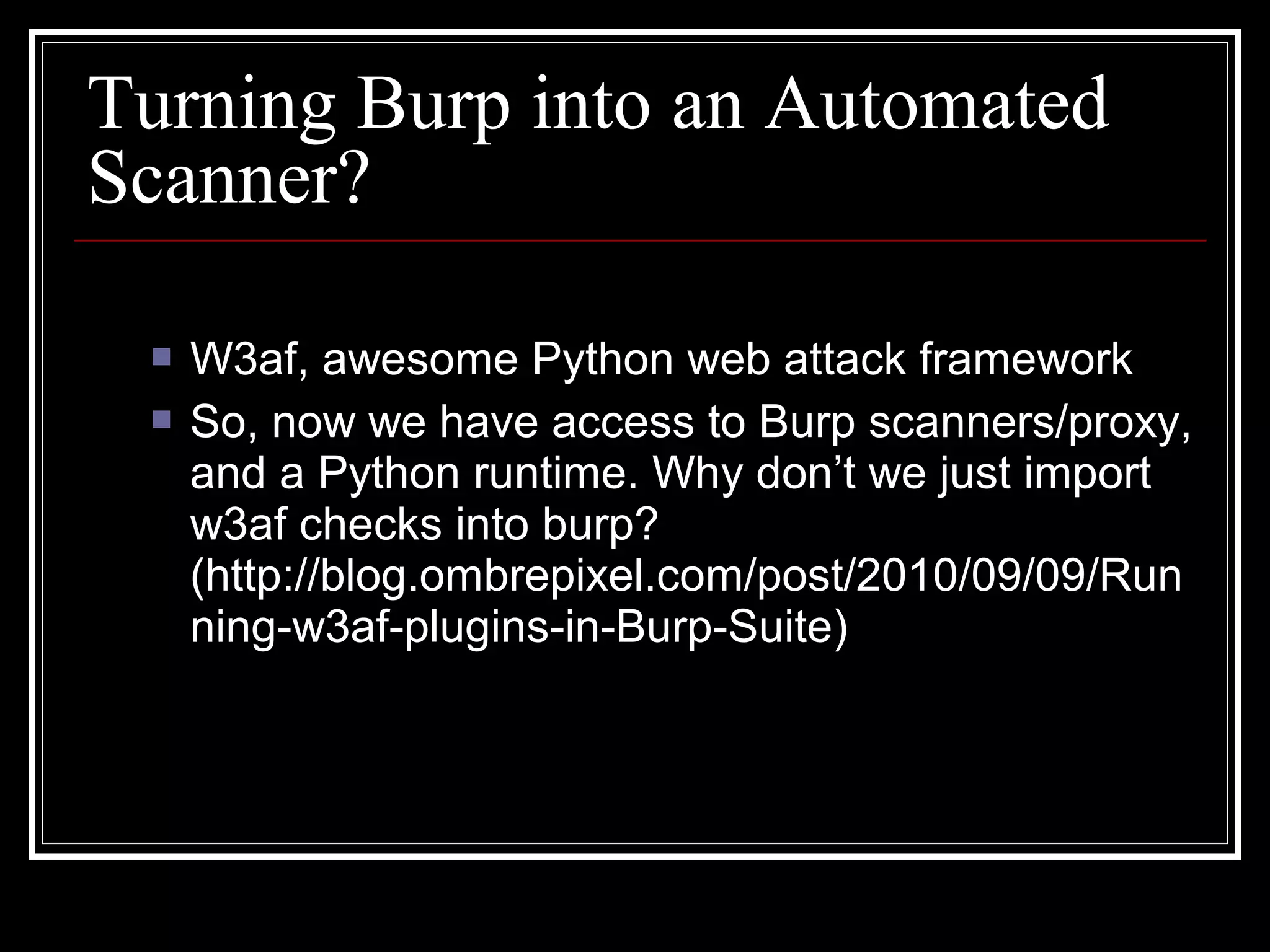 Turning Burp into an Automated
Scanner?

    W3af, awesome Python web attack framework
    So, now we have access to Burp scanners/proxy,
     and a Python runtime. Why don’t we just import
     w3af checks into burp?
     (http://blog.ombrepixel.com/post/2010/09/09/Run
     ning-w3af-plugins-in-Burp-Suite)
 