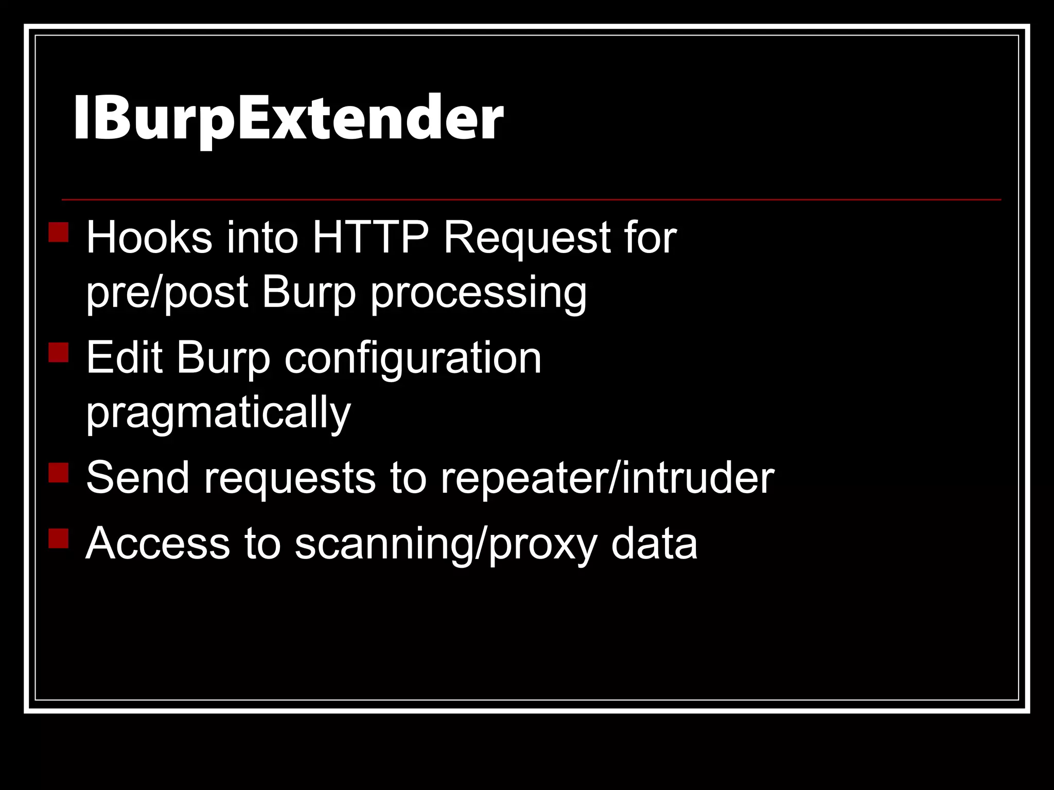 IBurpExtender
   Hooks into HTTP Request for
    pre/post Burp processing
   Edit Burp configuration
    pragmatically
   Send requests to repeater/intruder
   Access to scanning/proxy data
 
