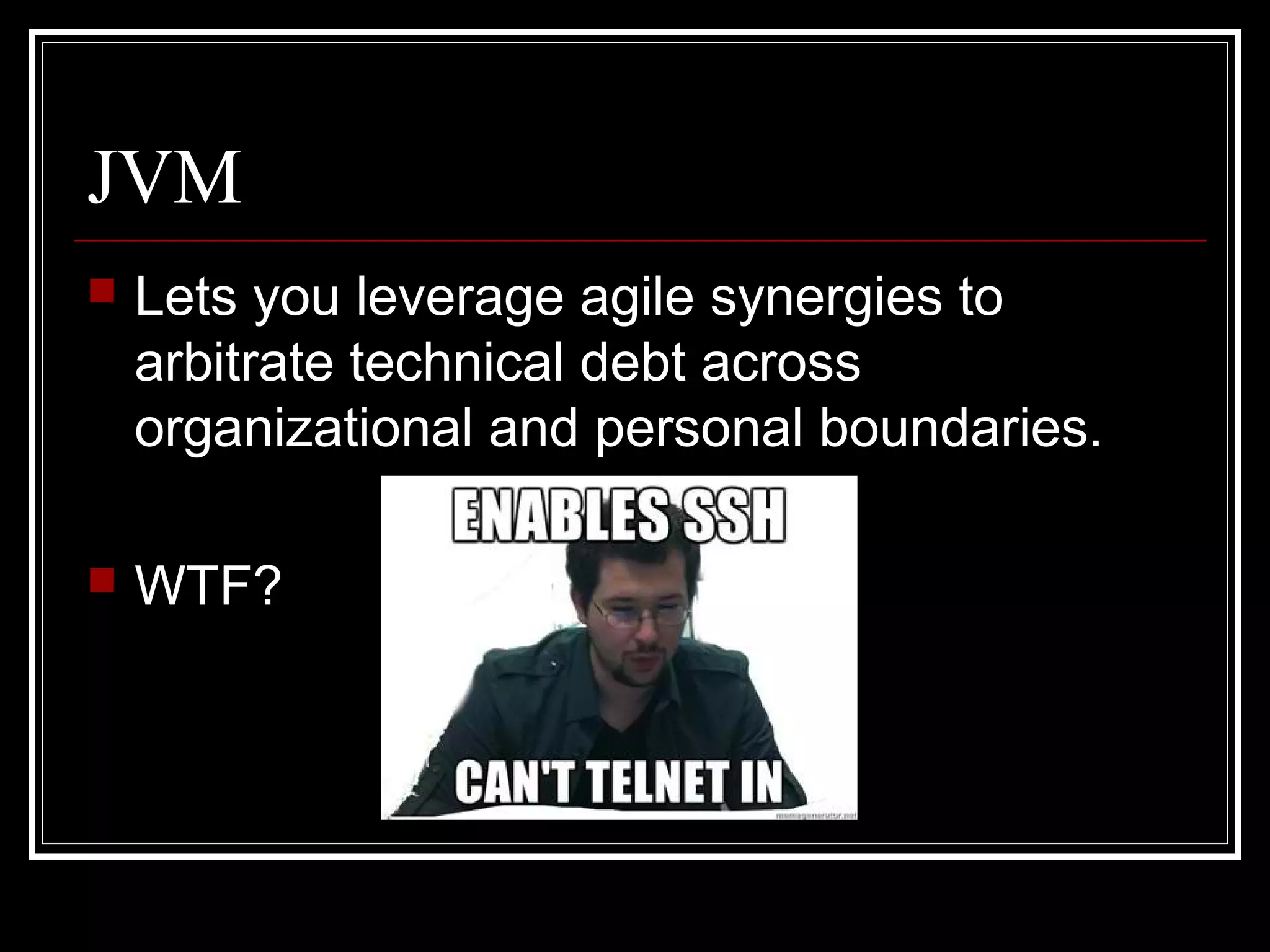 JVM
   Lets you leverage agile synergies to
    arbitrate technical debt across
    organizational and personal boundaries.

   WTF?
 
