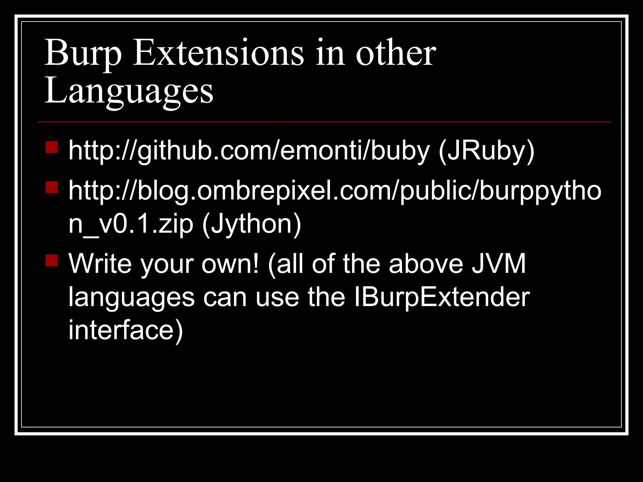 Burp Extensions in other
Languages
   http://github.com/emonti/buby (JRuby)
   http://blog.ombrepixel.com/public/burppytho
    n_v0.1.zip (Jython)
   Write your own! (all of the above JVM
    languages can use the IBurpExtender
    interface)
 