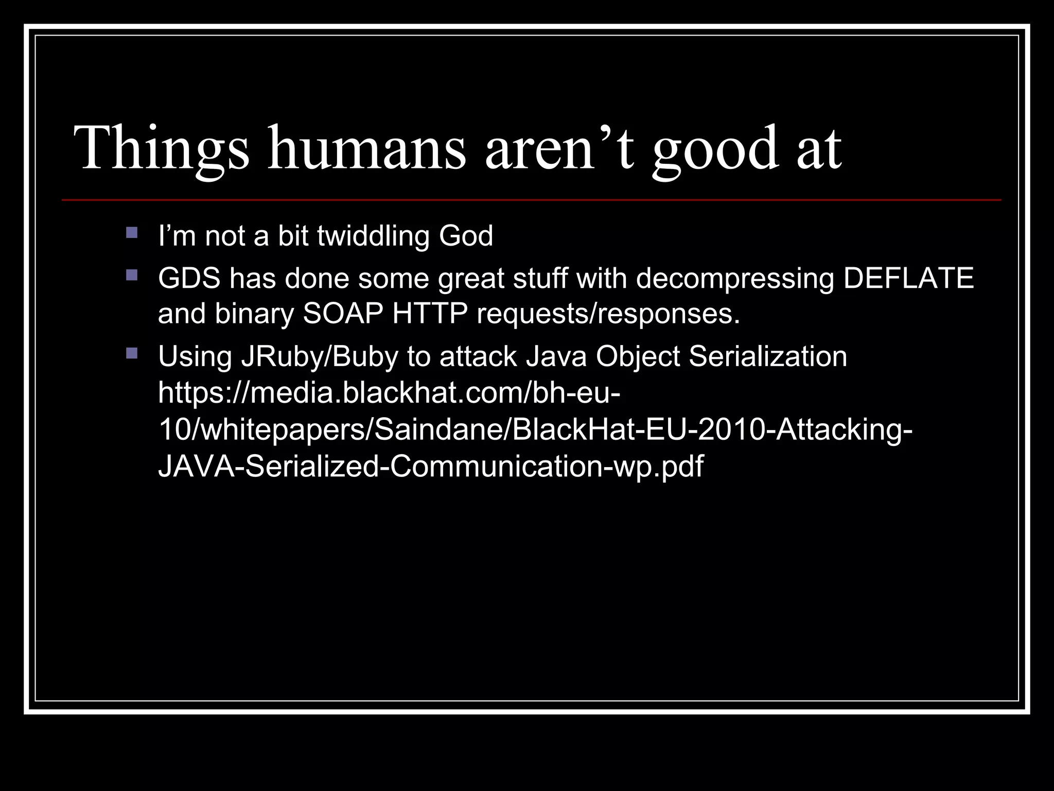 Things humans aren’t good at
    I’m not a bit twiddling God
    GDS has done some great stuff with decompressing DEFLATE
     and binary SOAP HTTP requests/responses.
    Using JRuby/Buby to attack Java Object Serialization
     https://media.blackhat.com/bh-eu-
     10/whitepapers/Saindane/BlackHat-EU-2010-Attacking-
     JAVA-Serialized-Communication-wp.pdf
 