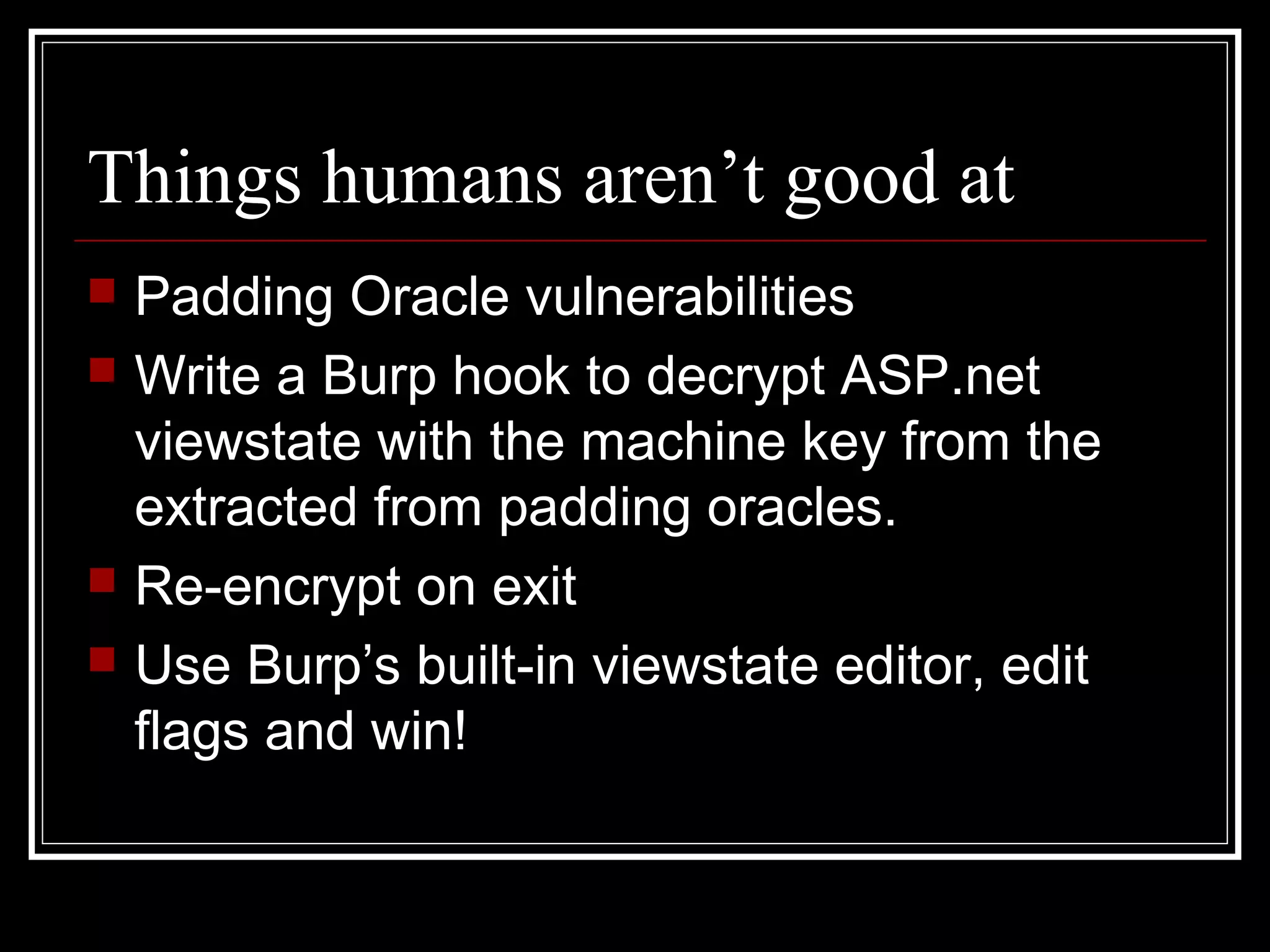 Things humans aren’t good at
   Padding Oracle vulnerabilities
   Write a Burp hook to decrypt ASP.net
    viewstate with the machine key from the
    extracted from padding oracles.
   Re-encrypt on exit
   Use Burp’s built-in viewstate editor, edit
    flags and win!
 