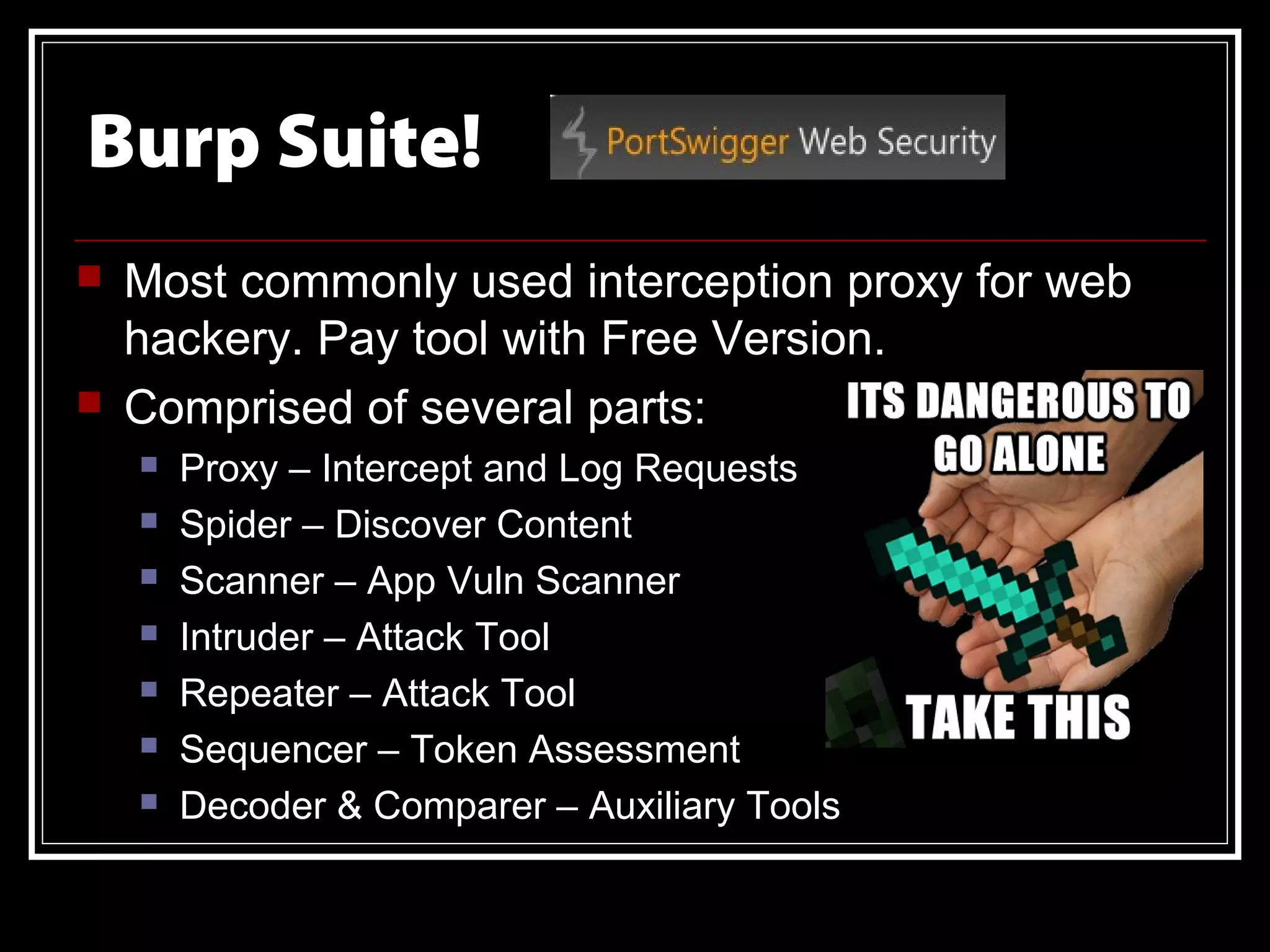 Burp Suite!
   Most commonly used interception proxy for web
    hackery. Pay tool with Free Version.
   Comprised of several parts:
       Proxy – Intercept and Log Requests
       Spider – Discover Content
       Scanner – App Vuln Scanner
       Intruder – Attack Tool
       Repeater – Attack Tool
       Sequencer – Token Assessment
       Decoder & Comparer – Auxiliary Tools
 