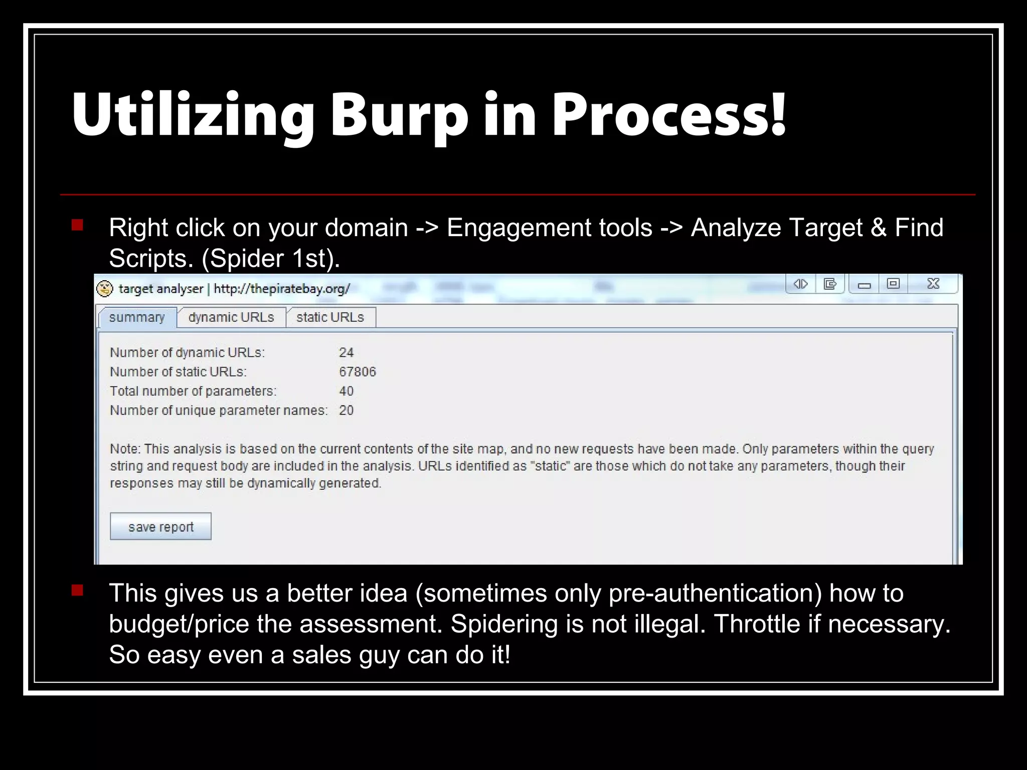Utilizing Burp in Process!
   Right click on your domain -> Engagement tools -> Analyze Target & Find
    Scripts. (Spider 1st).




   This gives us a better idea (sometimes only pre-authentication) how to
    budget/price the assessment. Spidering is not illegal. Throttle if necessary.
    So easy even a sales guy can do it!
 