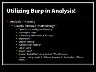 Utilizing Burp in Analysis!
   Analysis = Hackery
      Usually follows a “methodology”:
           Open Source Intelligence Gathering
           Mapping the target *
           Vulnerability Assessment & Fuzzing *
           Exploitation *
           Session Testing *
           Authentication Testing *
           Logic Testing
           Server Tests *
           Auxiliary tests (Flash, Java, ActiveX, Web Services)
           + more… many people do different things or do their tests in different
            orders. *
 
