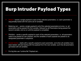 Burp Intruder Payload Types
   Sniper – sends a single payload to each of the selected parameters; i.e. each parameter is
    sequentially tested with the same set of variables

   Battering ram – sends a single payload to all of the selected parameters at once; i.e. all
    parameters will be passed the first variable, followed by all Parameters being passed the
    second variable, and so on until the payload is completed.

   Pitchfork – sends a specific payload to each of the selected parameters; i.e. all parameters
    need to be passed its own payload, and the variables of each payload are passed to its
    designated parameter in sequence.

   Cluster bomb – starts with a specific payload to each parameter, and when all variables have
    been tested, will start testing with the payload from the next variable, such that all parameters
    get tested with all variables

   For big lists use “runtime file” Payload set...
 