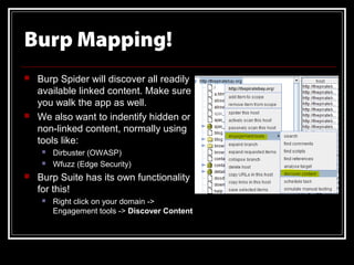 Burp Mapping!
   Burp Spider will discover all readily
    available linked content. Make sure
    you walk the app as well.
   We also want to indentify hidden or
    non-linked content, normally using
    tools like:
        Dirbuster (OWASP)
        Wfuzz (Edge Security)
   Burp Suite has its own functionality
    for this!
        Right click on your domain ->
         Engagement tools -> Discover Content
 