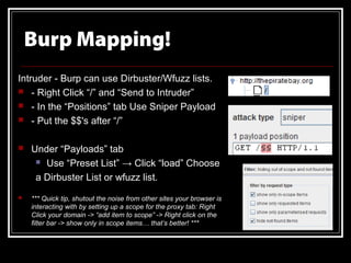 Burp Mapping!
Intruder - Burp can use Dirbuster/Wfuzz lists.
 - Right Click “/” and “Send to Intruder”
 - In the “Positions” tab Use Sniper Payload
 - Put the $$'s after “/”


   Under “Payloads” tab
      Use “Preset List” → Click “load” Choose

     a Dirbuster List or wfuzz list.
   *** Quick tip, shutout the noise from other sites your browser is
    interacting with by setting up a scope for the proxy tab: Right
    Click your domain -> “add item to scope” -> Right click on the
    filter bar -> show only in scope items… that’s better! ***
 