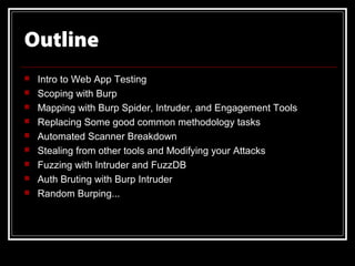 Outline
   Intro to Web App Testing
   Scoping with Burp
   Mapping with Burp Spider, Intruder, and Engagement Tools
   Replacing Some good common methodology tasks
   Automated Scanner Breakdown
   Stealing from other tools and Modifying your Attacks
   Fuzzing with Intruder and FuzzDB
   Auth Bruting with Burp Intruder
   Random Burping...
 