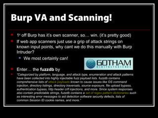 Burp VA and Scanning!
   1st off Burp has it’s own scanner, so… win. (it’s pretty good)
   If web app scanners just use a grip of attack strings on
    known input points, why cant we do this manually with Burp
    Intruder?
       We most certainly can!


   Enter… the fuzzdb by
   ”Categorized by platform, language, and attack type, enumeration and attack patterns
    have been collected into highly injectable fuzz payload lists. fuzzdb contains
    comprehensive lists of attack payloads known to cause issues like OS command
    injection, directory listings, directory traversals, source exposure, file upload bypass,
    authentication bypass, http header crlf injections, and more. Since system responses
    also contain predictable strings, fuzzdb contains a set of regex pattern dictionaries such
    as interesting error messages to aid detection software security defects, lists of
    common Session ID cookie names, and more.”
 