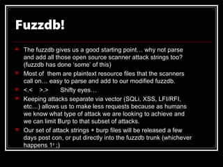 Fuzzdb!
   The fuzzdb gives us a good starting point… why not parse
    and add all those open source scanner attack strings too?
    (fuzzdb has done ‘some’ of this)
   Most of them are plaintext resource files that the scanners
    call on… easy to parse and add to our modified fuzzdb.
   <.< >.>        Shifty eyes…
   Keeping attacks separate via vector (SQLi, XSS, LFI/RFI,
    etc…) allows us to make less requests because as humans
    we know what type of attack we are looking to achieve and
    we can limit Burp to that subset of attacks.
   Our set of attack strings + burp files will be released a few
    days post con, or put directly into the fuzzdb trunk (whichever
    happens 1st ;)
 