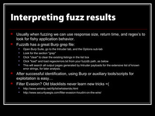 Interpreting fuzz results
   Usually when fuzzing we can use response size, return time, and regex’s to
    look for fishy application behavior.
   Fuzzdb has a great Burp grep file:
        Open Burp Suite, go to the Intruder tab, and the Options sub-tab
        Look for the section "grep"
        Click "clear" to clear the existing listings in the list box
        Click "load" and load regex/errors.txt from your fuzzdb path, as below
        This will search all output pages generated by Intruder payloads for the extensive list of known
         error strings, for later analysis.
   After successful identification, using Burp or auxiliary tools/scripts for
    exploitation is easy…
   Filter Evasion? Old blacklists never learn new tricks =(
        http://www.wiretrip.net/rfp/txt/whiskerids.html
        http://www.securityaegis.com/filter-evasion-houdini-on-the-wire/
 