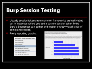 Burp Session Testing
   Usually session tokens from common frameworks are well vetted
    but in instances where you see a custom session token fly by
    Burp’s Sequencer can gather and test for entropy via all kinds of
    compliance needs.
   Pretty reporting graphs.
 