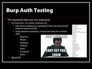 Burp Auth Testing
   The password lists are non extensive!
       Go thank Ron, he makes Facebook cry:
          http://www.skullsecurity.org/blog/2010/the-ultimate-faceoff-

            between-password-lists
          Huge password repository. Actual user data from hacked

            sites:
                RockYou
                Phpbb
                Myspace
                Hotmail
                Hak5
                Facebook
                More…
       @iagox86
 