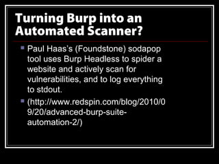 Turning Burp into an
Automated Scanner?
   Paul Haas’s (Foundstone) sodapop
    tool uses Burp Headless to spider a
    website and actively scan for
    vulnerabilities, and to log everything
    to stdout.
   (http://www.redspin.com/blog/2010/0
    9/20/advanced-burp-suite-
    automation-2/)
 