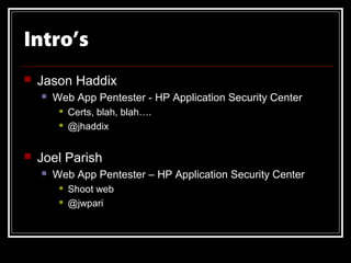Intro’s
   Jason Haddix
       Web App Pentester - HP Application Security Center
            Certs, blah, blah….
            @jhaddix


   Joel Parish
       Web App Pentester – HP Application Security Center
            Shoot web
            @jwpari
 